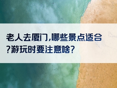 老人去厦门，哪些景点适合？游玩时要注意啥？
