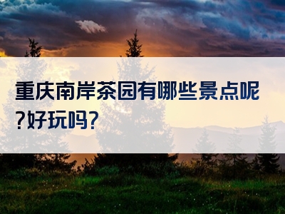 重庆南岸茶园有哪些景点呢？好玩吗？