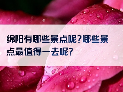 绵阳有哪些景点呢？哪些景点最值得一去呢？