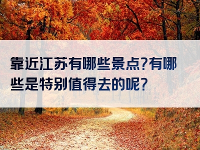 靠近江苏有哪些景点？有哪些是特别值得去的呢？