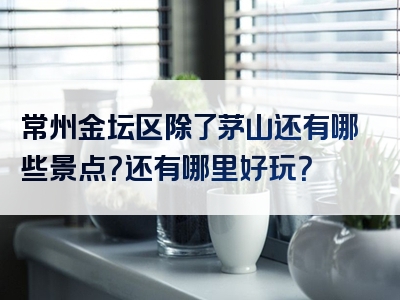 常州金坛区除了茅山还有哪些景点？还有哪里好玩？