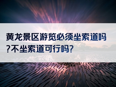 黄龙景区游览必须坐索道吗？不坐索道可行吗？