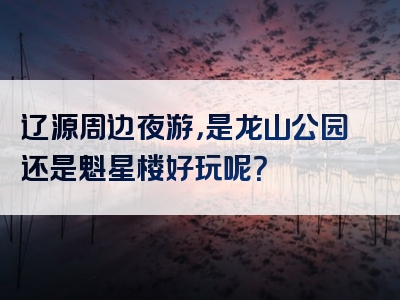 辽源周边夜游，是龙山公园还是魁星楼好玩呢？
