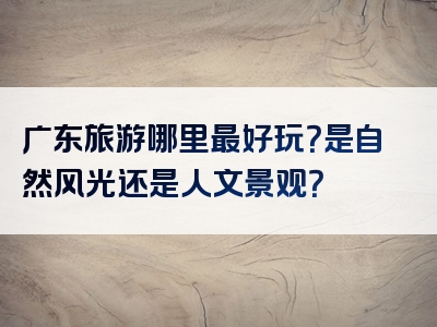 广东旅游哪里最好玩？是自然风光还是人文景观？