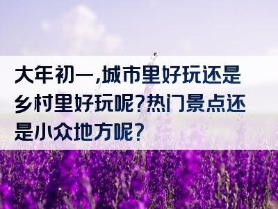 大年初一，城市里好玩还是乡村里好玩呢？热门景点还是小众地方呢？