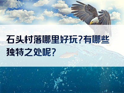 石头村落哪里好玩？有哪些独特之处呢？