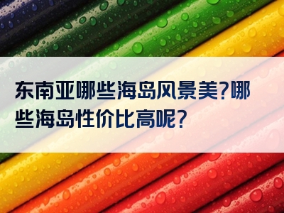 东南亚哪些海岛风景美？哪些海岛性价比高呢？