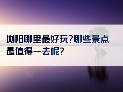 浏阳哪里最好玩？哪些景点最值得一去呢？