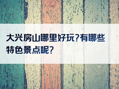大兴房山哪里好玩？有哪些特色景点呢？