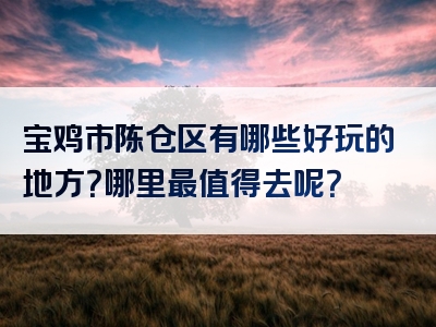 宝鸡市陈仓区有哪些好玩的地方？哪里最值得去呢？