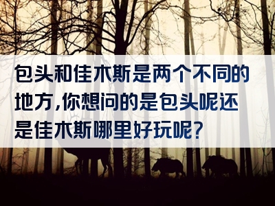 包头和佳木斯是两个不同的地方，你想问的是包头呢还是佳木斯哪里好玩呢？