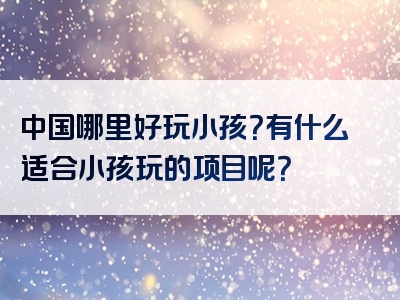 中国哪里好玩小孩？有什么适合小孩玩的项目呢？