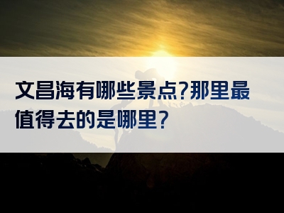 文昌海有哪些景点？那里最值得去的是哪里？