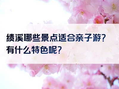 绩溪哪些景点适合亲子游？有什么特色呢？