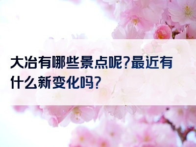 大冶有哪些景点呢？最近有什么新变化吗？