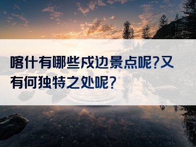 喀什有哪些戍边景点呢？又有何独特之处呢？
