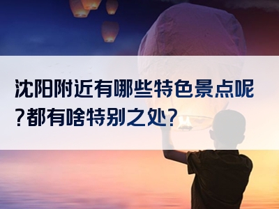 沈阳附近有哪些特色景点呢？都有啥特别之处？