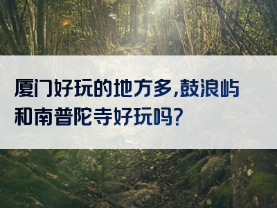 厦门好玩的地方多，鼓浪屿和南普陀寺好玩吗？