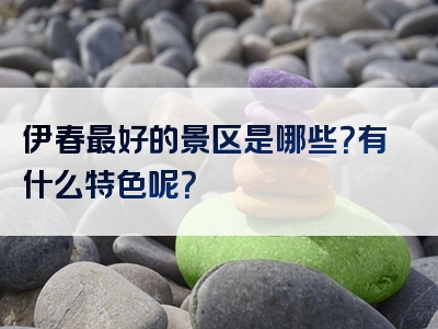 伊春最好的景区是哪些？有什么特色呢？