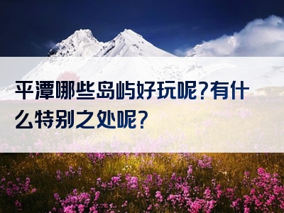 平潭哪些岛屿好玩呢？有什么特别之处呢？