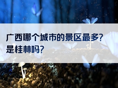 广西哪个城市的景区最多？是桂林吗？