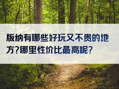 版纳有哪些好玩又不贵的地方？哪里性价比最高呢？