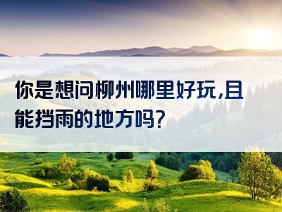 你是想问柳州哪里好玩，且能挡雨的地方吗？