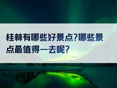 桂林有哪些好景点？哪些景点最值得一去呢？