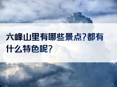 六峰山里有哪些景点？都有什么特色呢？
