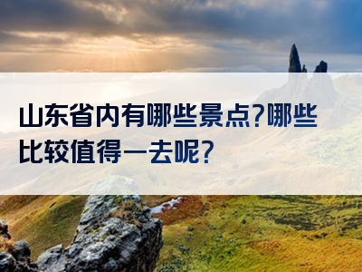 山东省内有哪些景点？哪些比较值得一去呢？