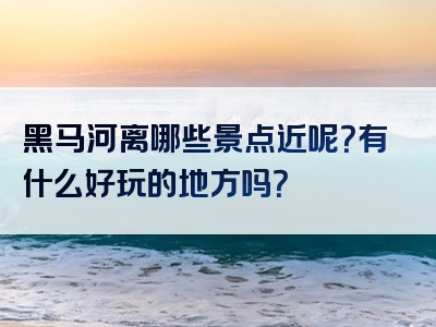 黑马河离哪些景点近呢？有什么好玩的地方吗？
