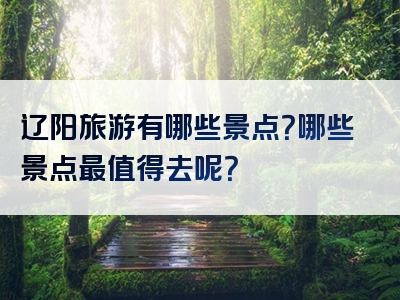 辽阳旅游有哪些景点？哪些景点最值得去呢？