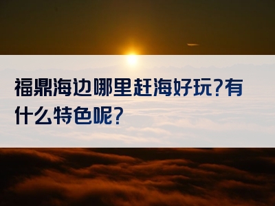 福鼎海边哪里赶海好玩？有什么特色呢？