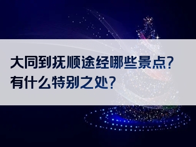 大同到抚顺途经哪些景点？有什么特别之处？