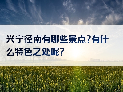 兴宁径南有哪些景点？有什么特色之处呢？