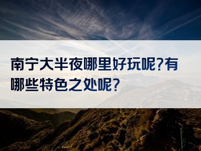 南宁大半夜哪里好玩呢？有哪些特色之处呢？