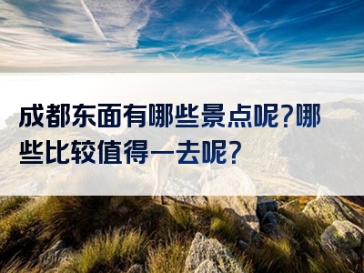 成都东面有哪些景点呢？哪些比较值得一去呢？