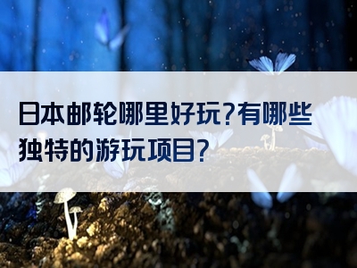 日本邮轮哪里好玩？有哪些独特的游玩项目？