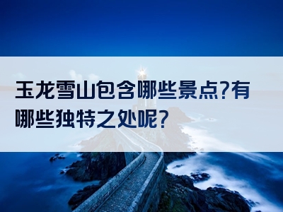 玉龙雪山包含哪些景点？有哪些独特之处呢？
