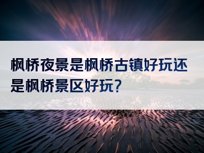 枫桥夜景是枫桥古镇好玩还是枫桥景区好玩？