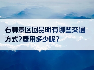 石林景区回昆明有哪些交通方式？费用多少呢？