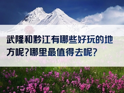 武隆和黔江有哪些好玩的地方呢？哪里最值得去呢？