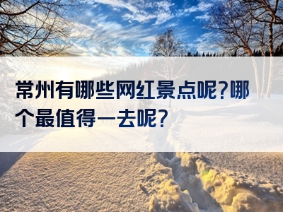 常州有哪些网红景点呢？哪个最值得一去呢？