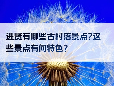 进贤有哪些古村落景点？这些景点有何特色？