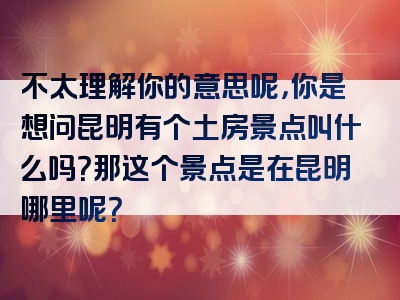 不太理解你的意思呢，你是想问昆明有个土房景点叫什么吗？那这个景点是在昆明哪里呢？