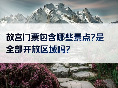 故宫门票包含哪些景点？是全部开放区域吗？