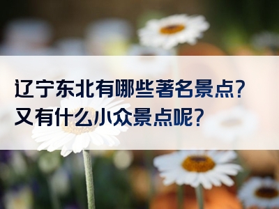 辽宁东北有哪些著名景点？又有什么小众景点呢？