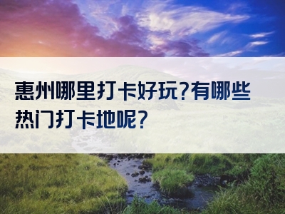 惠州哪里打卡好玩？有哪些热门打卡地呢？