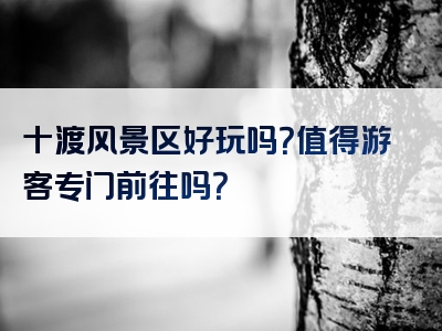 十渡风景区好玩吗？值得游客专门前往吗？