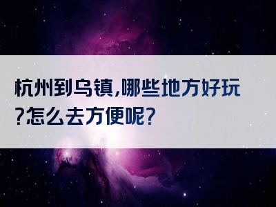 杭州到乌镇，哪些地方好玩？怎么去方便呢？